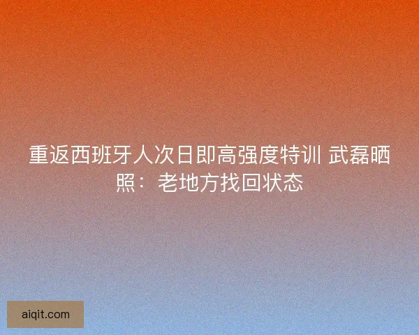 重返西班牙人次日即高强度特训 武磊晒照：老地方找回状态