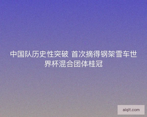 中国队历史性突破 首次摘得钢架雪车世界杯混合团体桂冠