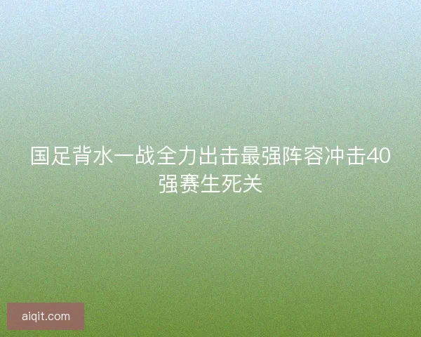 国足背水一战全力出击最强阵容冲击40强赛生死关