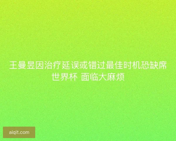 王曼昱因治疗延误或错过最佳时机恐缺席世界杯 面临大麻烦