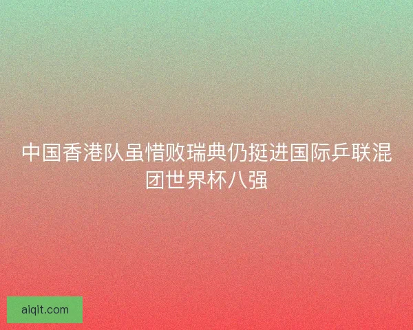 中国香港队虽惜败瑞典仍挺进国际乒联混团世界杯八强