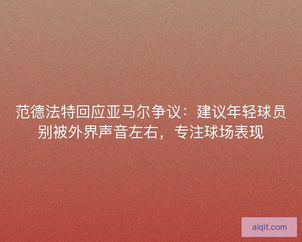 范德法特回应亚马尔争议：建议年轻球员别被外界声音左右，专注球场表现