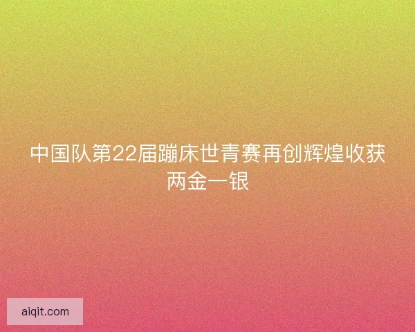 中国队第22届蹦床世青赛再创辉煌收获两金一银