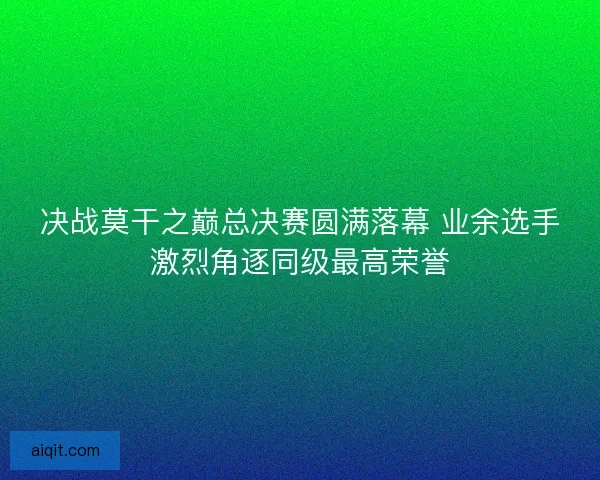 决战莫干之巅总决赛圆满落幕 业余选手激烈角逐同级最高荣誉