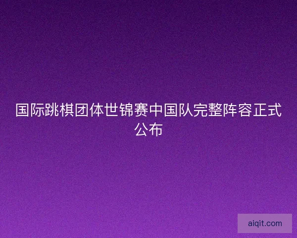 国际跳棋团体世锦赛中国队完整阵容正式公布
