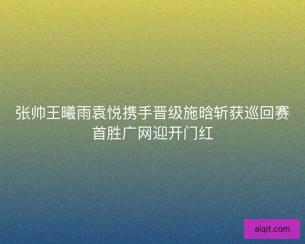 张帅王曦雨袁悦携手晋级施晗斩获巡回赛首胜广网迎开门红