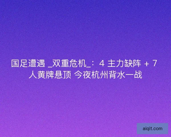 国足遭遇 _双重危机_：4 主力缺阵 + 7 人黄牌悬顶 今夜杭州背水一战