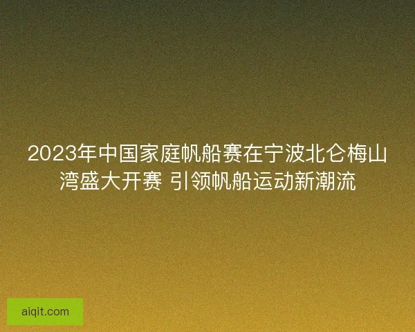 2023年中国家庭帆船赛在宁波北仑梅山湾盛大开赛 引领帆船运动新潮流
