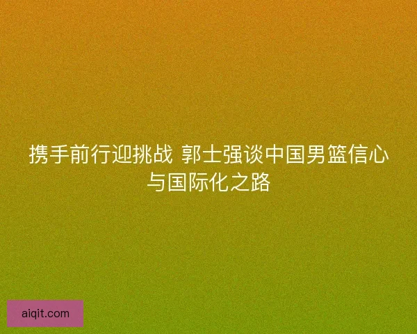 携手前行迎挑战 郭士强谈中国男篮信心与国际化之路