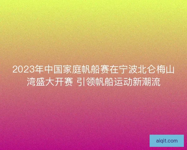 2023年中国家庭帆船赛在宁波北仑梅山湾盛大开赛 引领帆船运动新潮流