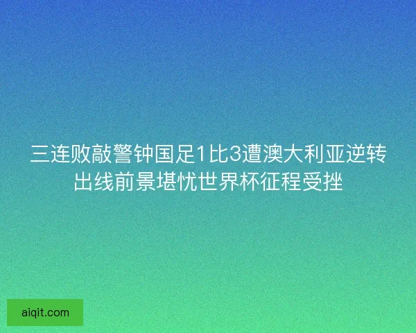 三连败敲警钟国足1比3遭澳大利亚逆转出线前景堪忧世界杯征程受挫