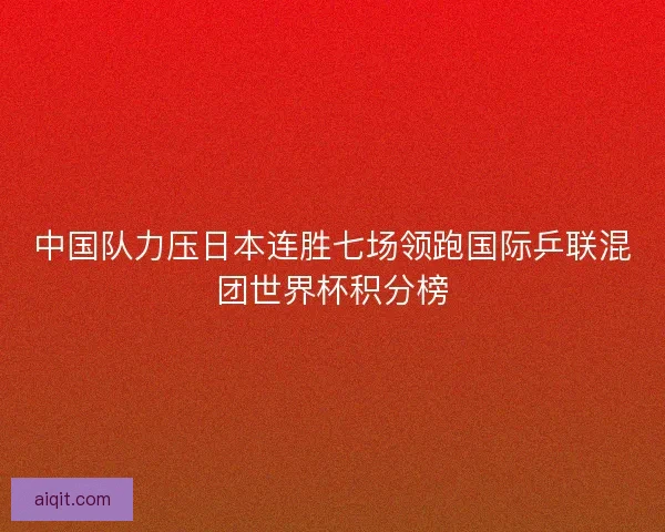 中国队力压日本连胜七场领跑国际乒联混团世界杯积分榜