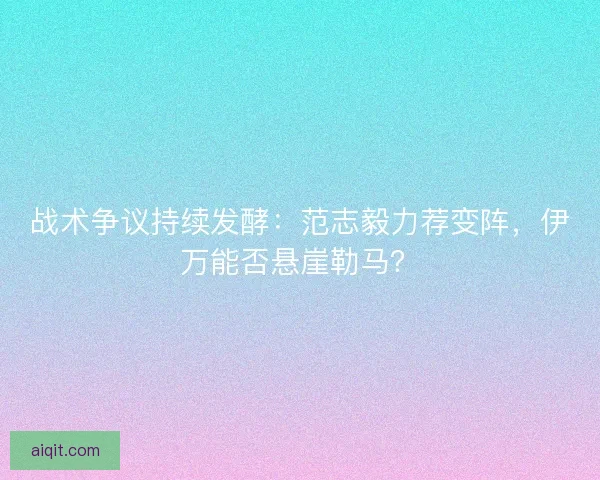 战术争议持续发酵：范志毅力荐变阵，伊万能否悬崖勒马？