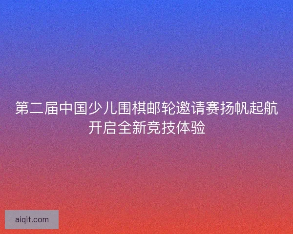 第二届中国少儿围棋邮轮邀请赛扬帆起航开启全新竞技体验
